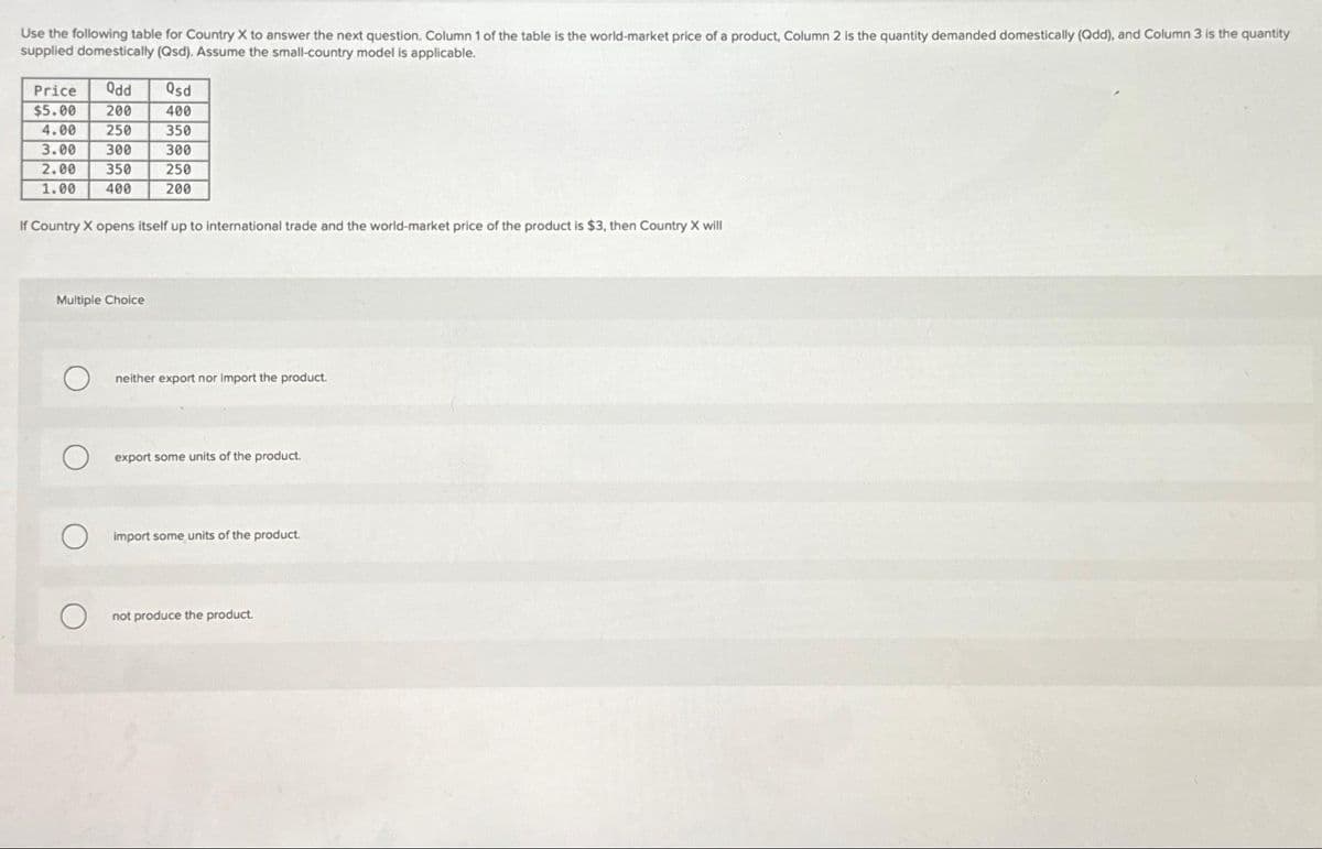 Use the following table for Country X to answer the next question. Column 1 of the table is the world-market price of a product, Column 2 is the quantity demanded domestically (Qdd), and Column 3 is the quantity
supplied domestically (Qsd). Assume the small-country model is applicable.
Price Qdd Qsd
$5.00 200
400
4.00
250
350
300
250
200
3.00 300
2.00 350
1.00 400
If Country X opens itself up to international trade and the world-market price of the product is $3, then Country X will
Multiple Choice
O
neither export nor import the product.
export some units of the product.
import some units of the product.
not produce the product.