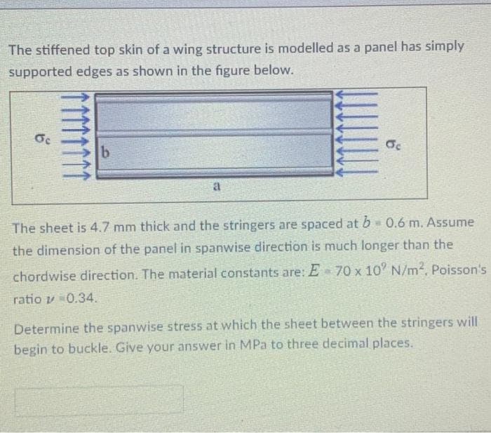 The stiffened top skin of a wing structure is modelled as a panel has simply
supported edges as shown in the figure below.
a
The sheet is 4.7 mm thick and the stringers are spaced at b 0.6 m. Assume
the dimension of the panel in spanwise direction is much longer than the
chordwise direction. The material constants are: E 70 x 10' N/m2, Poisson's
ratio v 0.34.
Determine the spanwise stress at which the sheet between the stringers will
begin to buckle. Give your answer in MPa to three decimal places.
