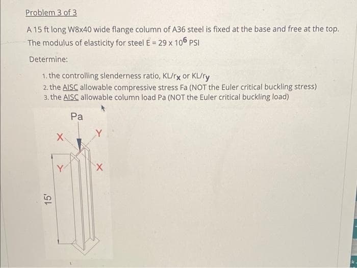 Problem 3 of 3
A 15 ft long W8x40 wide flange column of A36 steel is fixed at the base and free at the top.
The modulus of elasticity for steel E = 29 x 106 PSI
Determine:
1. the controlling slenderness ratio, KL/rx or KL/ry
2. the AISC allowable compressive stress Fa (NOT the Euler critical buckling stress)
3. the AISC allowable column load Pa (NOT the Euler critical buckling load)
Pa
15'
