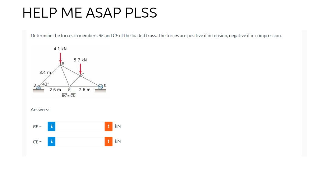 HELP ME ASAP PLSS
Determine the forces in members BE and CE of the loaded truss. The forces are positive if in tension, negative if in compression.
A
4.1 kN
5.7 KN
XT
3.4 m
Answers:
BE=
43°
CE=
2.6 m
i
i
E
BC=CD
c
2.6 m
!KN
! KN