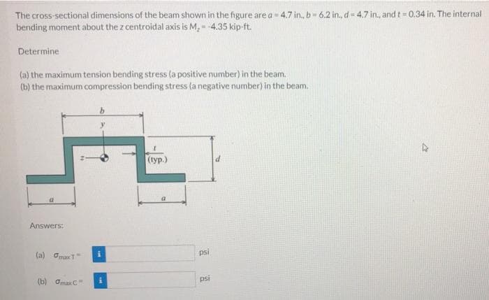 The cross-sectional dimensions of the beam shown in the figure are a = 4.7 in, b= 6.2 in., d= 4.7 in., and t= 0.34 in. The internal
bending moment about the z centroidal axis is M, = -4.35 kip-ft.
Determine
(a) the maximum tension bending stress (a positive number) in the beam.
(b) the maximum compression bending stress (a negative number) in the beam.
(typ.)
Answers:
(a) OmaxT
psi
(b) Omax C
psi
