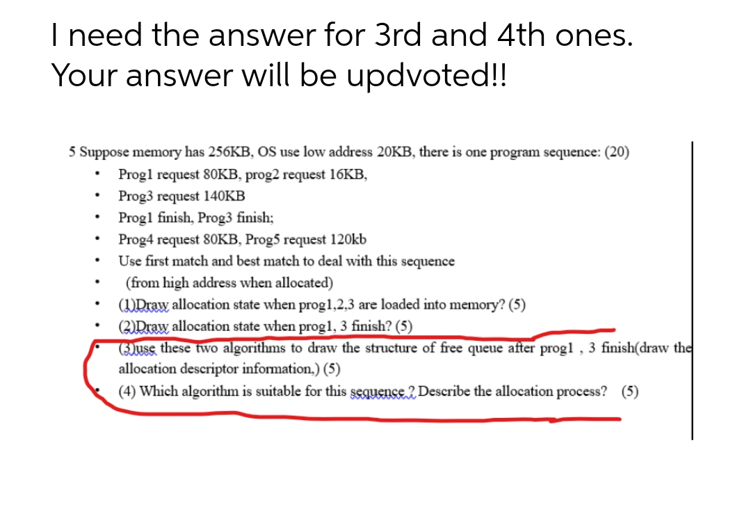 I need the answer for 3rd and 4th ones.
Your answer will be updvoted!!
5 Suppose memory has 256KB, OS use low address 20KB, there is one program sequence: (20)
Progl request 80KB, prog2 request 16KB,
Prog3 request 140KB
●
Prog1 finish, Prog3 finish;
Prog4 request 80KB, Prog5 request 120kb
.
Use first match and best match to deal with this sequence
.
(from high address when allocated)
.
(1)Draw allocation state when prog1,2,3 are loaded into memory? (5)
(2) Draw allocation state when prog1, 3 finish? (5)
(3)use these two algorithms to draw the structure of free queue after progl, 3 finish(draw the
allocation descriptor information,) (5)
(4) Which algorithm is suitable for this sequence2 Describe the allocation process? (5)