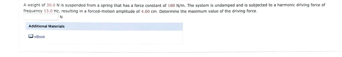 A weight of 30.O N is suspended from a spring that has a force constant of 180 N/m. The system Is undamped and is subjected to a harmonic driving force of
frequency 13.0 Hz, resulting in a forced-motion amplitude of 4.00 cm. Determine the maximum value of the driving force.
N
Additional Materials
O eBook
