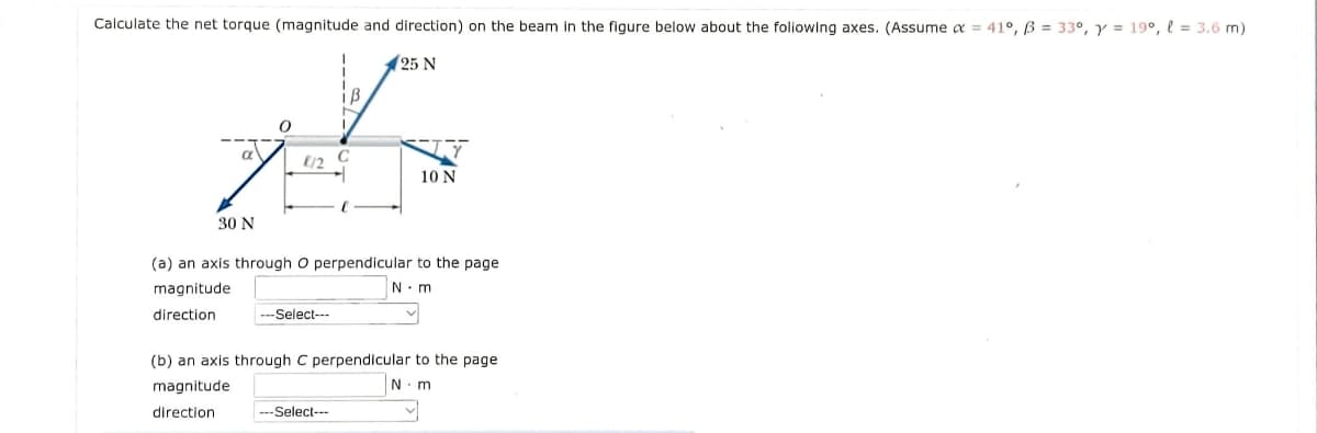 Calculate the net torque (magnitude and direction) on the beam In the figure below about the foliowing axes. (Assume a = 41°, ß = 33°, y = 19°, l = 3.6 m)
(25 N
a
E/2
10 N
30 N
(a) an axis through O perpendicular to the page
magnitude
N. m
direction
---Select---
(b) an axis through C perpendicular to the page
magnitude
N.m
direction
---Select---
