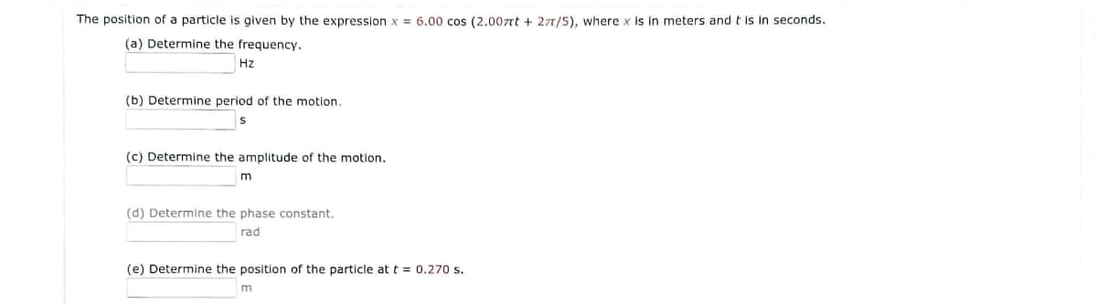 The position of a particle is given by the expression x = 6.00 cos (2.007nt + 27/5), where x Is In meters and t is in seconds.
(a) Determine the frequency.
Hz
(b) Determine period of the motion.
(c) Determine the amplitude of the motion.
(d) Determine the phase constant.
rad
(e) Determine the position of the particle at t = 0.270 s.
