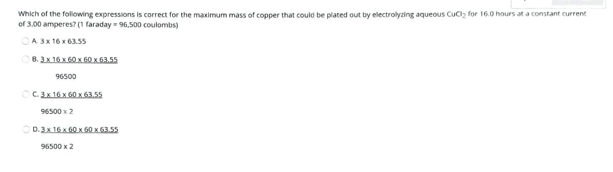 Which of the following expressions is correct for the maximum mass of copper that could be plated out by electrolyzing aqueous CuCl, for 16.0 hours at a constant current
of 3.00 amperes? (1 faraday = 96,500 coulombs)
O A. 3 x 16 x 63.55
В. Зх 16 х 60х 60 х 63,55
96500
O C. 3 x 16 x 60 x 63.55
96500 x 2
D.3x 16 x60 x 60 х 63.55
96500 x 2
