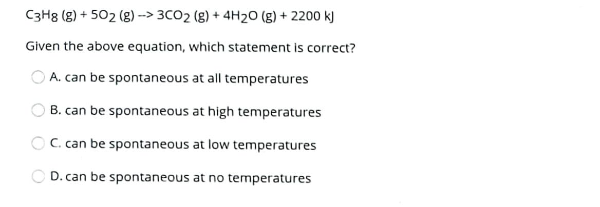 C3H8 (g) + 502 (g)
--> 3CO2 (g) + 4H2O (g) + 2200 k)
Given the above equation, which statement is correct?
A. can be spontaneous at all temperatures
B. can be spontaneous at high temperatures
O C. can be spontaneous at low temperatures
D. can be spontaneous at no temperatures
