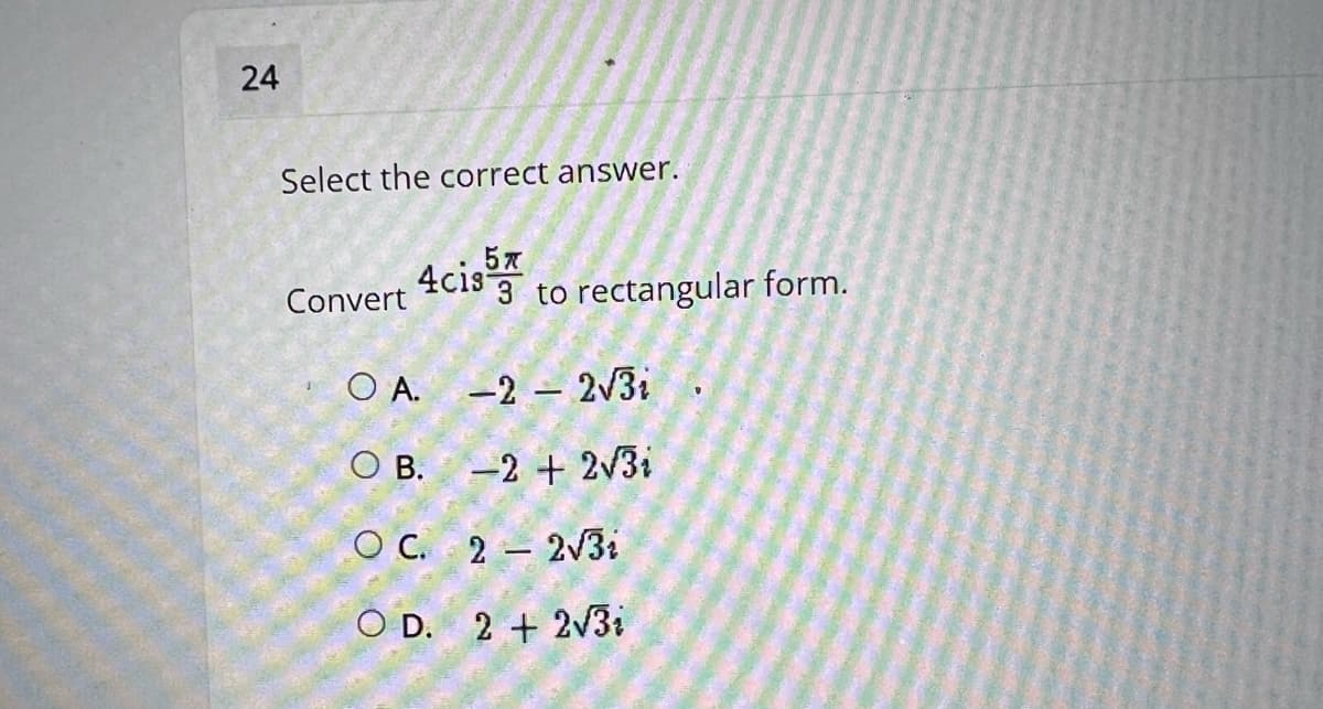 Select the correct answer.
4cis 3 to rectangular form.
Convert
O A.
-2 – 2v3i
O B. -2 + 2V3i
O C. 2 – 2V31
O D. 2 + 2v3i
24
