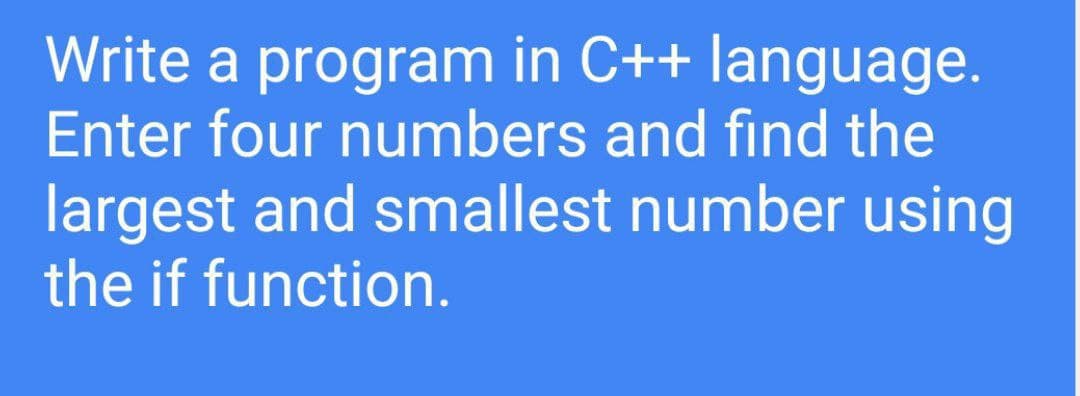 Write a program in C++ language.
Enter four numbers and find the
largest and smallest number using
the if function.
