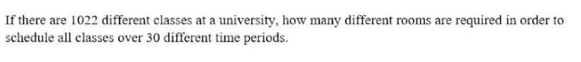 If there are 1022 different classes at a university, how many different rooms are required in order to
schedule all classes over 30 different time periods.
