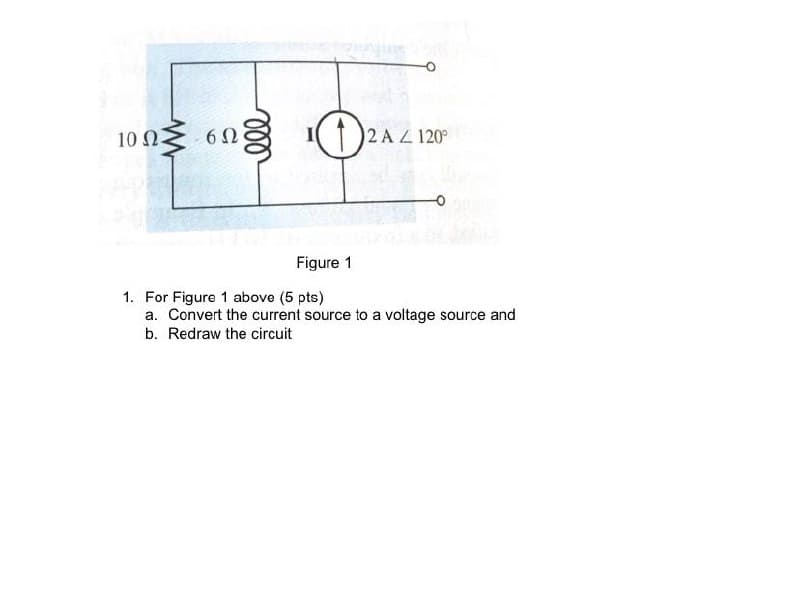 10 Ω
Ω
(1 )2 A Z 120°
Figure 1
1. For Figure 1 above (5 pts)
a. Convert the current source to a voltage source and
b. Redraw the circuit
ll
