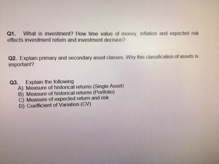 Q1. What is investment? How time value of money, inflation and expected risk
effects investment return and investment decision?
Q2. Explain primary and secondary asset classes. Why this classification of assets is
important?
Q3. Explain the following
A) Measure of historical returns (Single Asset)
B) Measure of historical returns (Portfolio)
C) Measure of expected return and risk
D) Coefficient of Variation (CV)
