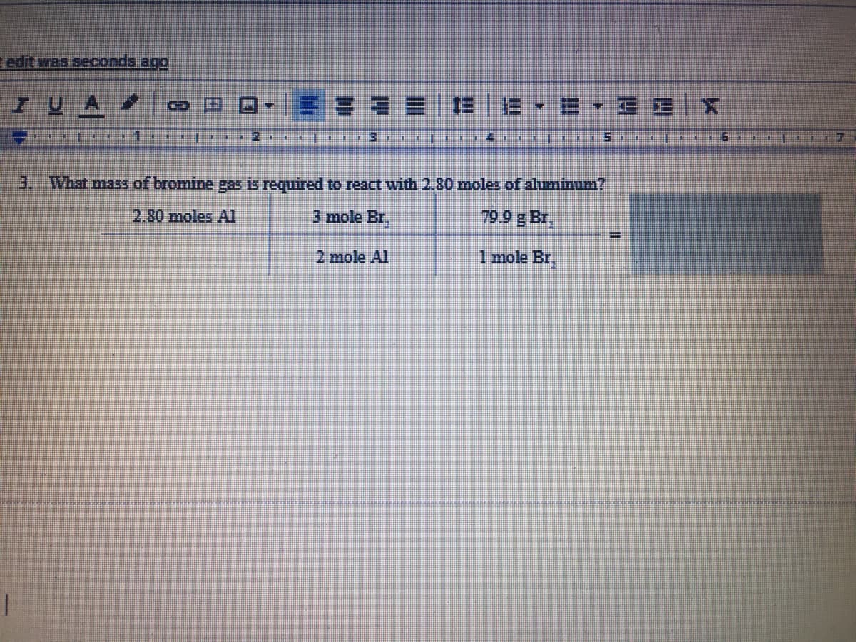 edit was seconds ago
IUA
日
3.
What mass of bromine gas is required to react with 2.80 moles of alumium?
2.80 moles AI
3 mole Br,
79.9 g Br,
2 mole Al
1 mole Br,
