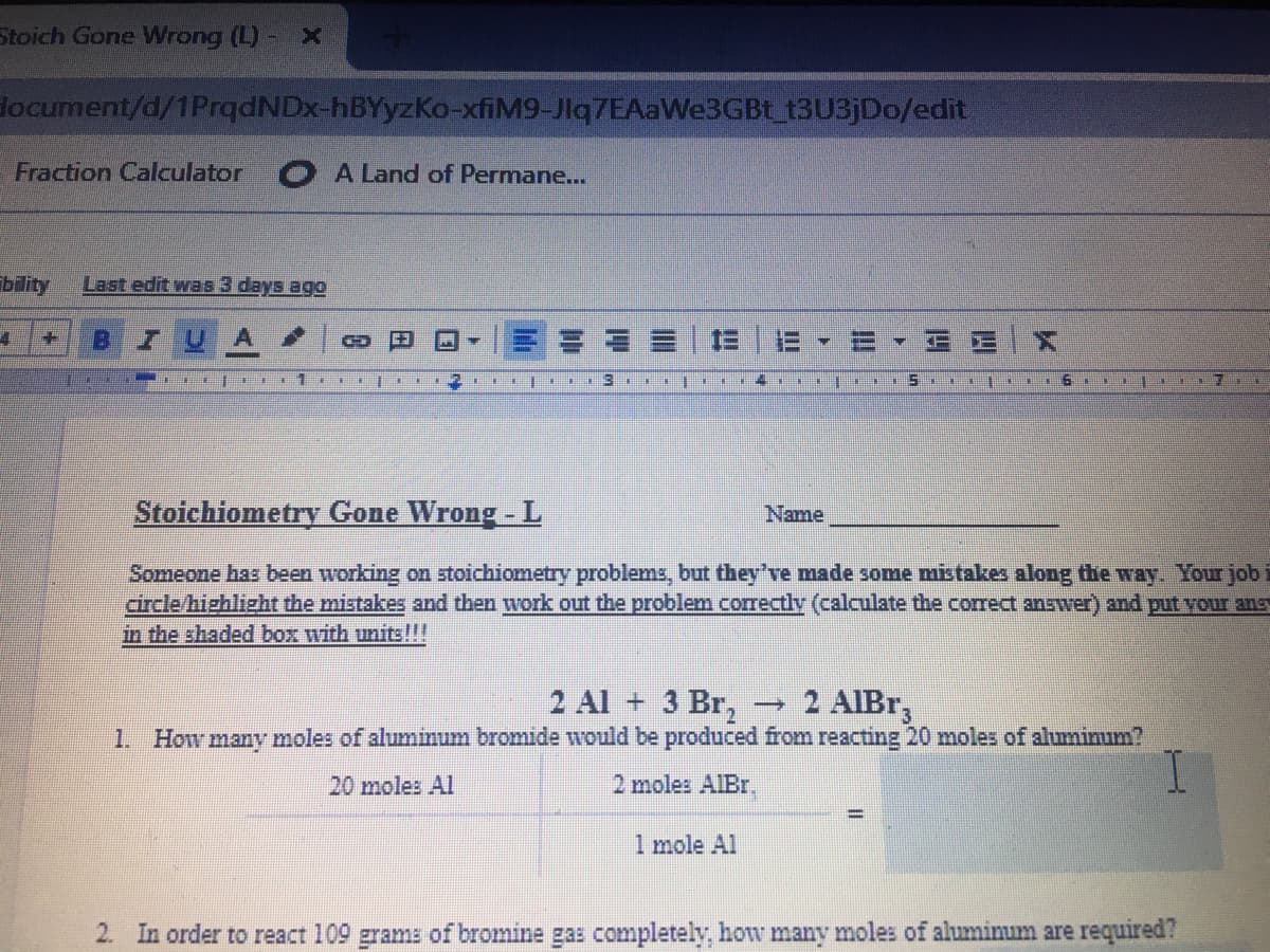 Stoich Gone Wrong (L) -
locument/d/1PrqdNDx-hBYyzKo-xfiM9-Jlq7EAaWe3GBt 13U3JD0/edit
Fraction Calculator
A Land of Permane...
bility
Last edit was 3 days ago
Stoichiometry Gone Wrong - L
Name
Someone has been working on stoichiometry problems, but they've made some mistakes along the way. Your job
circle/highlizht the mistakes and then work out the problem correctly (calculate the correct answer) and put vour ans
in the shaded box with units!!!
2 Al + 3 Br,
1. How many moles of aluminum bromide would be produced from reacting 20 moles of aluminum?
2 AIBT
一
20 moles Al
2 moles AIBr.
1 mole Al
2. In order to react 109 grams of bromine gas completely, how many moles of aluminum are required?
