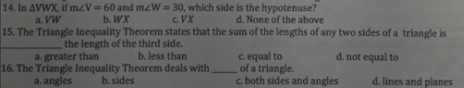 14. In AVWX, if m<V = 60 and mzW=30, which side is the hypotenuse?
a. VW
b. WX
C.VX
d. None of the above
15. The Triangle Inequality Theorem states that the sum of the lengths of any two sides of a triangle is
the length of the third side.
a. greater than
b. less than
c. equal to
d. not equal to
16. The Triangle Inequality Theorem deals with
b. sides
of a triangle.
a. angles
c. both sides and angles
d. lines and planes