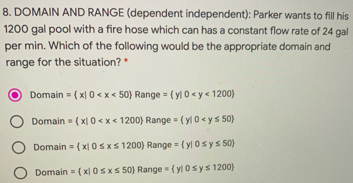 8. DOMAIN AND RANGE (dependent independent): Parker wants to fill his
1200 gal pool with a fire hose which can has a constant flow rate of 24 gal
per min. Which of the following would be the appropriate domain and
range for the situation? *
Domain = { x| 0 < x < 50} Range ={ y[ 0 < y < 1200}
%3D
%3D
O Domain = {x[ 0 < x < 1200} Range = { yl 0 < y s 50}
%3D
Domain = { x| 0 < x < 1200} Range = { y| 0 < y < 50}
%3D
%3D
Domain = { x| 0 < x< 50} Range = { y| 0 < y < 1200}
%3D
