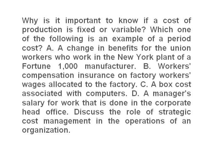 Why is it important to know if a cost of
production is fixed or variable? Which one
of the following is an example of a period
cost? A. A change in benefits for the union
workers who work in the New York plant of a
Fortune 1,000 manufacturer. B. Workers'
compensation insurance on factory workers'
wages allocated to the factory. C. A box cost
associated with computers. D. A manager's
salary for work that is done in the corporate
head office. Discuss the role of strategic
cost management in the operations of an
organization.