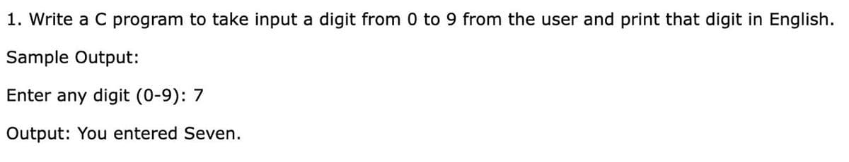 1. Write a C program to take input a digit from 0 to 9 from the user and print that digit in English.
Sample Output:
Enter any digit (0-9): 7
Output: You entered Seven.
