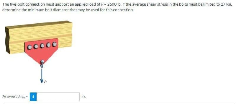 The five-bolt connection must support an applied load of P = 2600 lb. If the average shear stress in the bolts must be limited to 27 ksi,
determine the minimum bolt diameter that may be used for this connection.
Cocoo
Answer:dmin-
P
in.