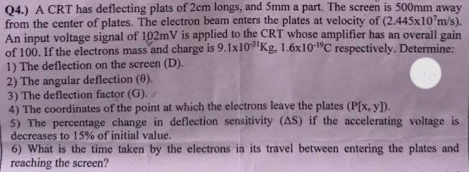 Q4.) A CRT has deflecting plats of 2cm longs, and 5mm a part. The screen is 500mm away
from the center of plates. The electron beam enters the plates at velocity of (2.445x107m/s).
An input voltage signal of 102mV is applied to the CRT whose amplifier has an overall gain
of 100. If the electrons mass and charge is 9.1x10-3¹Kg, 1.6x10-¹°C respectively. Determine:
1) The deflection on the screen (D).
2) The angular deflection (0).
3) The deflection factor (G).
4) The coordinates of the point at which the electrons leave the plates (P[x, y]).
5) The percentage change in deflection sensitivity (AS) if the accelerating voltage is
decreases to 15% of initial value.
6) What is the time taken by the electrons in its travel between
reaching the screen?
entering the plates and