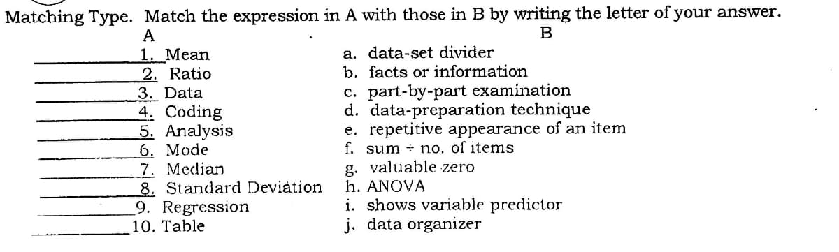 Matching Type. Match the expression in A with those in B by writing the letter of your answer.
B
A
1. Mean
2. Ratio
3. Data
4. Coding
5. Analysis
6. Mode
7. Median
8. Standard Deviation
9. Regression
10. Table
a. data-set divider
b. facts or information
c. part-by-part examination
d. data-preparation technique
e. repetitive appearance of an item
f. sum + no. of items
g. valuable zero
h. ANOVA
i. shows variable predictor
j. data organizer
