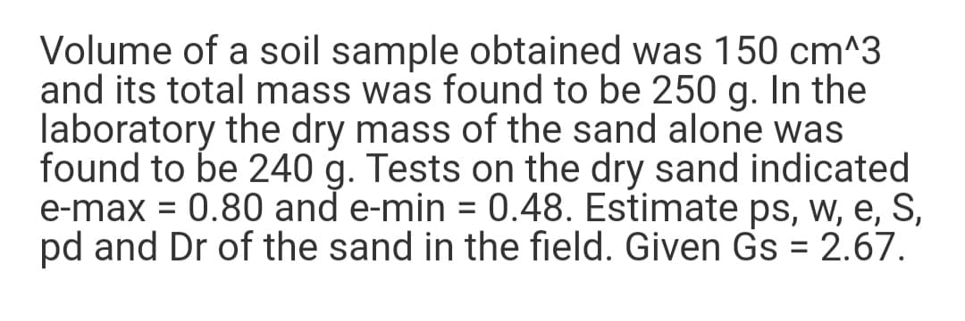 Volume of a soil sample obtained was 150 cm^3
and its total mass was found to be 250 g. In the
laboratory the dry mass of the sand alone was
found to be 240 g. Tests on the dry sand indicated
e-max = 0.80 and e-min = 0.48. Estimate ps, w, e, S,
pd and Dr of the sand in the field. Given Gs = 2.67.
%D
