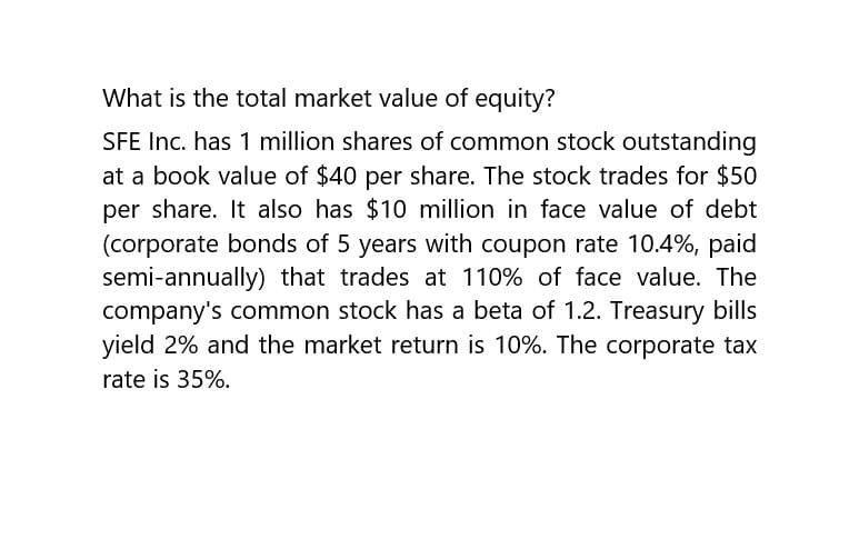 What is the total market value of equity?
SFE Inc. has 1 million shares of common stock outstanding
at a book value of $40 per share. The stock trades for $50
per share. It also has $10 million in face value of debt
(corporate bonds of 5 years with coupon rate 10.4%, paid
semi-annually) that trades at 110% of face value. The
company's common stock has a beta of 1.2. Treasury bills
yield 2% and the market return is 10%. The corporate tax
rate is 35%.