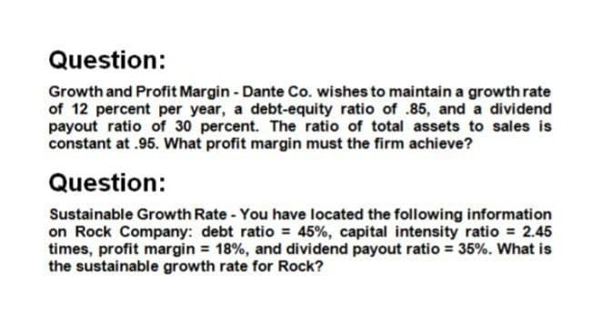 Question:
Growth and Profit Margin - Dante Co. wishes to maintain a growth rate
of 12 percent per year, a debt-equity ratio of .85, and a dividend
payout ratio of 30 percent. The ratio of total assets to sales is
constant at .95. What profit margin must the firm achieve?
Question:
Sustainable Growth Rate - You have located the following information
on Rock Company: debt ratio = 45%, capital intensity ratio = 2.45
times, profit margin = 18%, and dividend payout ratio = 35%. What is
the sustainable growth rate for Rock?