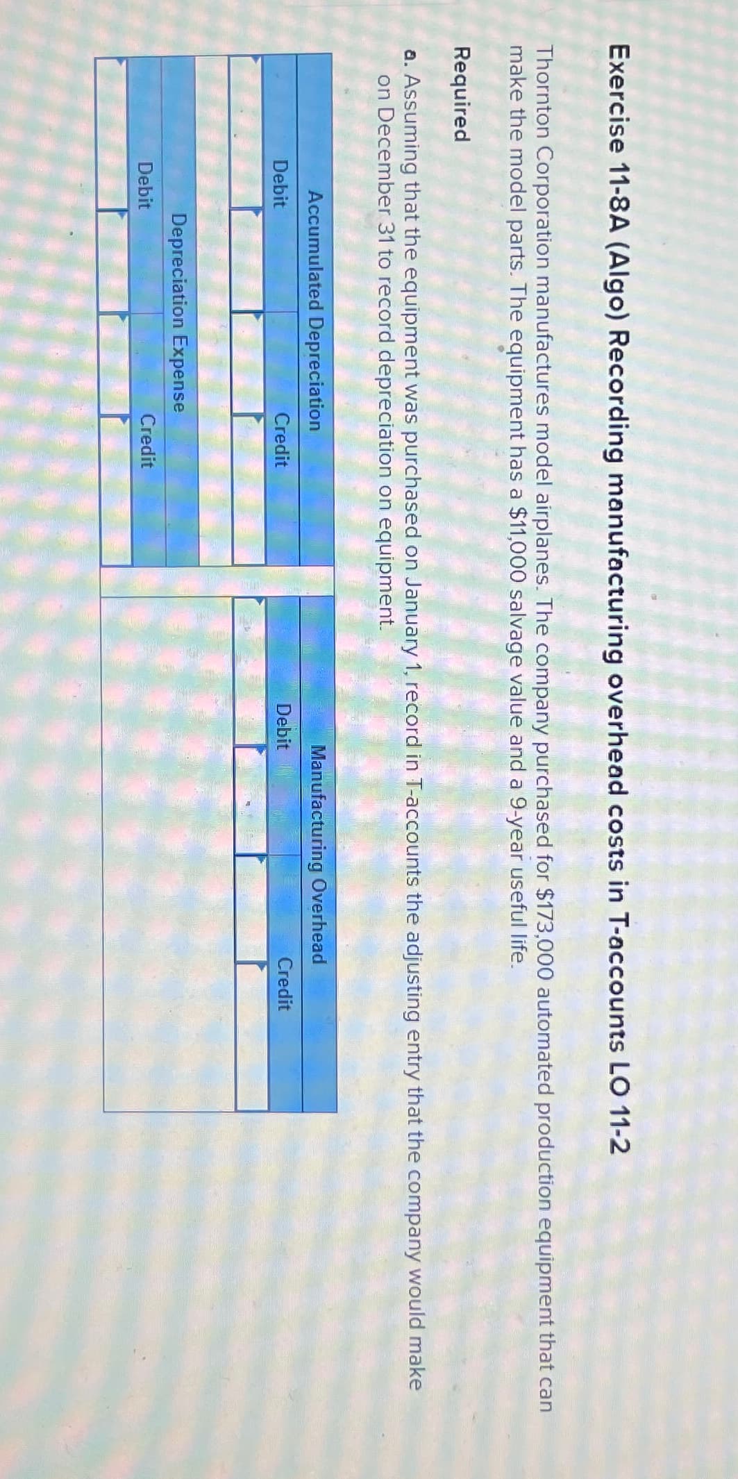 Exercise 11-8A (Algo) Recording manufacturing overhead costs in T-accounts LO 11-2
Thornton Corporation manufactures model airplanes. The company purchased for $173,000 automated production equipment that can
make the model parts. The equipment has a $11,000 salvage value and a 9-year useful life.
Required
a. Assuming that the equipment was purchased on January 1, record in T-accounts the adjusting entry that the company would make
on December 31 to record depreciation on equipment.
Accumulated Depreciation
Debit
Credit
Manufacturing Overhead
Debit
Credit
Debit
Depreciation Expense
Credit