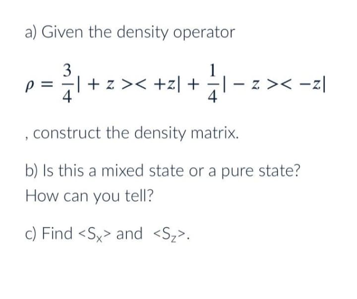 a) Given the density operator
3
1
| + z >< +z|+
– z >< -z|
4
p =
4
construct the density matrix.
b) Is this a mixed state or a pure state?
How can you tell?
c) Find <Sx> and <Sz>.
