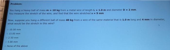 Problem:
You hang a heavy ball of mass m = 10 kg from a metal wire of length L= 1.0 m and diameter D= 2 mm.
You measure the stretch of the wire, and find that the wire stretched s = 5 mm
Now, suppose you hang a different ball of mass 40 kg from a wire of the same material that is 1.0 m long and 4 mm in diameter,
what would be the stretch in this wire?
o 10.00 mm
o 15.00 mm
o 2.50 mm
o 5.00 mm
o None of the above
