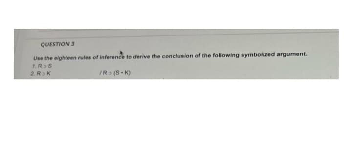 QUESTION 3
Use the eighteen rules of inference to derive the conclusion of the following symbolized argument.
1. R>S
2. R K
IR> (S• K)
