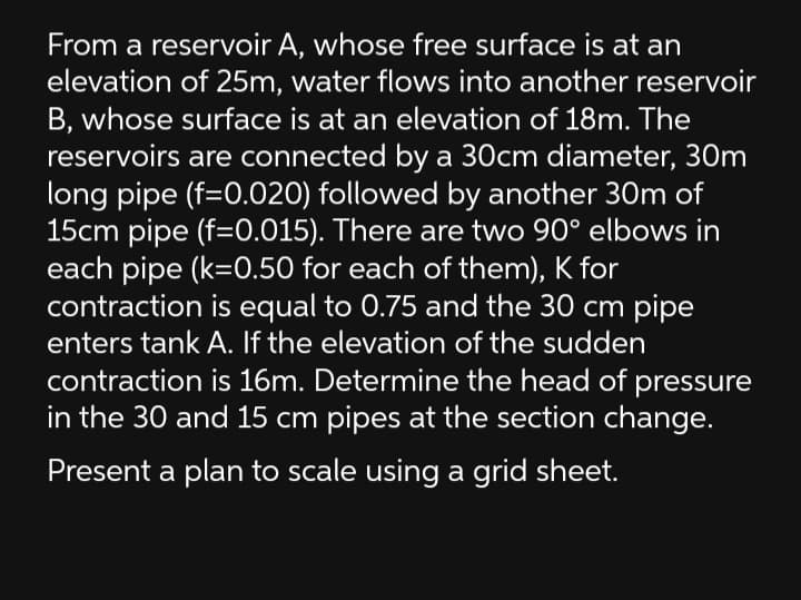 From a reservoir A, whose free surface is at an
elevation of 25m, water flows into another reservoir
B, whose surface is at an elevation of 18m. The
reservoirs are connected by a 30cm diameter, 30m
long pipe (f=0.020) followed by another 30m of
15cm pipe (f=0.015). There are two 90° elbows in
each pipe (k=0.50 for each of them), K for
contraction is equal to 0.75 and the 30 cm pipe
enters tank A. If the elevation of the sudden
contraction is 16m. Determine the head of pressure
in the 30 and 15 cm pipes at the section change.
Present a plan to scale using a grid sheet.
