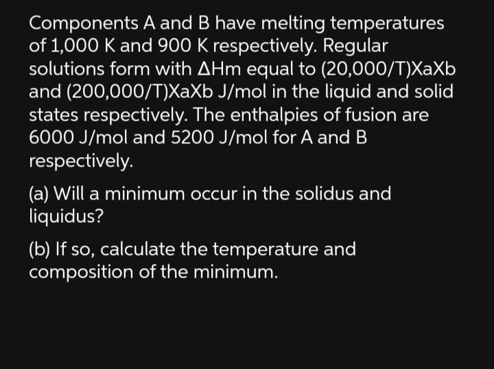 Components A and B have melting temperatures
of 1,000 K and 900 K respectively. Regular
solutions form with AHm equal to (20,000/T)XaXb
and (200,000/T)XaXb J/mol in the liquid and solid
states respectively. The enthalpies of fusion are
6000 J/mol and 5200 J/mol for A and B
respectively.
(a) Will a minimum occur in the solidus and
liquidus?
(b) If so, calculate the temperature and
composition of the minimum.
