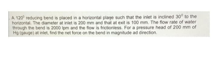 A 120° reducing bend is placed in a horizontal plarje such that the inlet is inclined 30° to the
horizontal. The diameter at inlet is 200 mm and that at exit is 100 mm. The flow rate of water
through the bend is 2000 Ipm and the flow is frictionless. For a pressure head of 200 mm of
Hg (gauge) at inlet, find the net force on the bend in magnitude ad direction.
