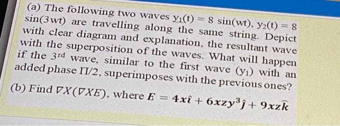 (a) The following two waves y1(t) = 8 sin(wt), y2(t) = 8
sin(3 wt) are travelling along the same string. Depict
with clear diagram and explanation, the resultant wave
with the superposition of the waves. What will happen
if the 3rd wave, similar to the first wave (yı) with an
added phase II/2, superimposes with the previous ones?
(b) Find VX(7XE), where E
= 4xî + 6xzy3j+ 9xzk
%3D
