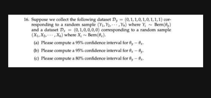 16. Suppose we collect the following dataset Dy (0,1,1,0,1,0, 1,1,1) cor-
responding to a random sample (Y1, Y2,,Y) where Y, - Bern(6,)
and a dataset D, = (0,1,0,0,0,0) corresponding to a random sample
(X1, X2,, X6) where X, ~ Bern(6,).
(a) Please compute a 95% confidence interval for 0y-6.
(b) Please compute a 95% confidence interval for 0,-6y.
(c) Please compute a 80% confidence interval for 6y-0.
