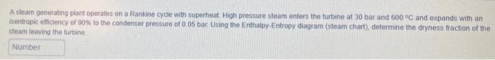 A steam generating plant operates on a Rankine cycle with superheat. High pressure steam enters the turbine at 30 bar and 600 °C and expands with an
isentropic efficiency of 90% to the condenser pressure of 0.05 bar. Using the Enthalpy-Entropy diagram (steam chart), determine the dryness fraction of the
steam leaving the turbine
Number
