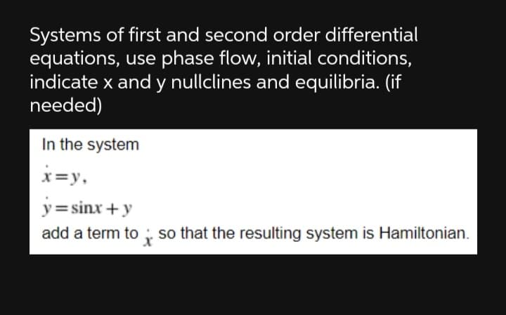 Systems of first and second order differential
equations, use phase flow, initial conditions,
indicate x and y nullclines and equilibria. (if
needed)
In the system
x=y,
y= sinx +y
add a term to ; so that the resulting system is Hamiltonian.
