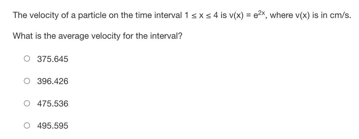### Average Velocity Calculation

#### Problem Statement:
The velocity of a particle on the time interval \(1 \leq x \leq 4\) is \( v(x) = e^{2x} \), where \( v(x) \) is in cm/s. 

**Question:**
What is the average velocity for the interval?

#### Options:
```
○ 375.645
○ 396.426
○ 475.536
○ 495.595
```

#### Explanation:
To find the average velocity of the particle over the given interval, we use the formula for average value of a continuous function \(v(x)\) over the interval \([a, b]\):

\[ \text{Average velocity} = \frac{1}{b - a} \int_{a}^{b} v(x) \, dx \]

For this problem:
- \( a = 1 \)
- \( b = 4 \)
- \( v(x) = e^{2x} \)

Therefore, we need to calculate the following integral:

\[ \text{Average velocity} = \frac{1}{4 - 1} \int_{1}^{4} e^{2x} \, dx = \frac{1}{3} \int_{1}^{4} e^{2x} \, dx \]

Calculating the integral:

1. \[ \int e^{2x} \, dx \]
   Substitute \(u = 2x\), then \(du = 2dx\), and \(dx = \frac{du}{2}\):

   \[ \int e^{2x} \, dx = \frac{1}{2} \int e^{u} \, du = \frac{1}{2} e^{u}\]

   Substitute back \(u = 2x\):

   \[ \int e^{2x} \, dx = \frac{1}{2} e^{2x} + C \]

2. Evaluate the definite integral \(\int_{1}^{4} e^{2x} \, dx\):

   \[ \int_{1}^{4} e^{2x} \, dx = \left[ \frac{1}{2} e^{2x} \right]_{1}^{4} = \frac{1}{2} (e^{8} - e^{2}) \]

3.