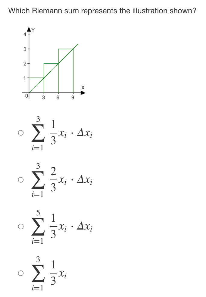 ### Riemann Sums and Area Under a Curve

#### Problem Statement
The given problem asks to identify which Riemann sum represents the illustration provided. 

#### Graph Description
The graph illustrated is a piecewise function graph that appears to approximate the area under a curve using three rectangles, summing up the areas to estimate the definite integral. 

- The x-axis ranges from 0 to 9.
- The y-axis ranges from 0 to 4.
- The rectangles have a uniform width of 3 units and various heights (1, 2, and 3 units).

#### Choices
The options given for the Riemann sum are: 

1. \( \sum_{i=1}^{3} \frac{1}{3} x_i \cdot \Delta x_i \)
2. \( \sum_{i=1}^{3} \frac{2}{3} x_i \cdot \Delta x_i \)
3. \( \sum_{i=1}^{5} \frac{1}{3} x_i \cdot \Delta x_i \)
4. \( \sum_{i=1}^{3} \frac{1}{3} x_i \)

#### Riemann Sum Explanation
A Riemann sum calculates the approximate area under a curve by summing up the areas of rectangles. Each rectangle's area is given by \( f(x_i) \cdot \Delta x \), where \( x_i \) is a sample point in the \( i \)-th subinterval, and \( \Delta x \) is the width of each subinterval.

Here's how to interpret the graph according to the given options:

1. **First Option:**
   \[
   \sum_{i=1}^{3} \frac{1}{3} x_i \cdot \Delta x_i
   \]
   
   Sums the areas using heights scaled by \(\frac{1}{3} x_i\). Here, \( \Delta x_i \) should be the width of each interval, which is 3.

2. **Second Option:**
   \[
   \sum_{i=1}^{3} \frac{2}{3} x_i \cdot \Delta x_i
   \]
   
   Similar to the first but scales by \(\frac{2}{3} x_i\).

3. **Third Option:**
   \[
   \