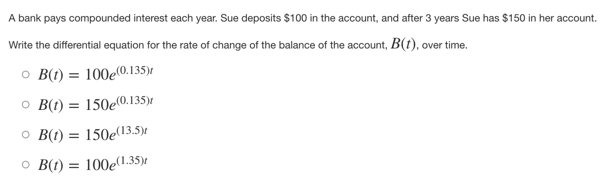 A bank pays compounded interest each year. Sue deposits $100 in the account, and after 3 years Sue has $150 in her account.
Write the differential equation for the rate of change of the balance of the account, B(t), over time.
○ B(t) = 100e(0.135)t
○ B(t) = 150e(0.135)
O B(t) = 150e(13.5)t
○ B(t) = 100p(1.35)