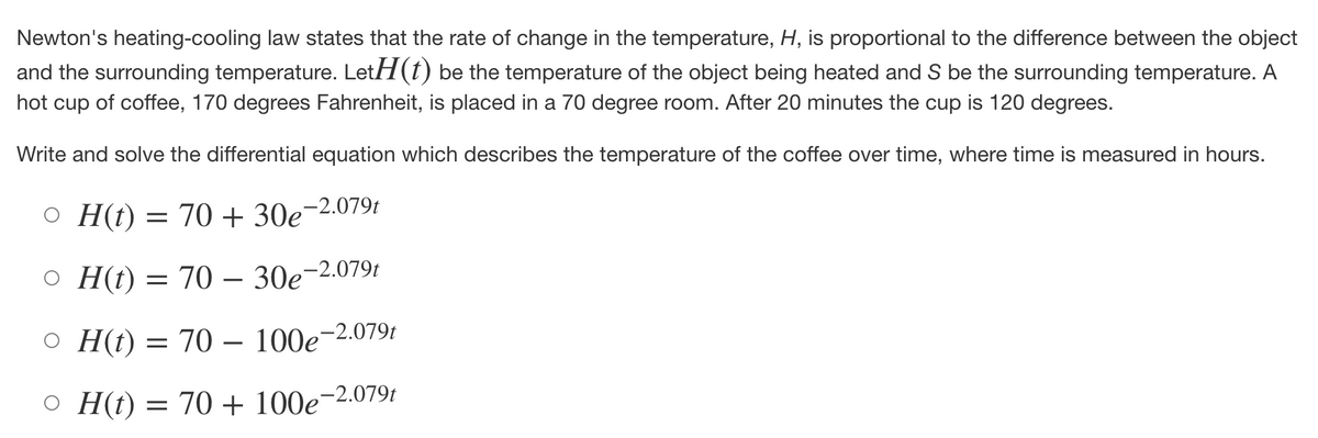 Newton's heating-cooling law states that the rate of change in the temperature, H, is proportional to the difference between the object
and the surrounding temperature. LetH(t) be the temperature of the object being heated and S be the surrounding temperature. A
hot cup of coffee, 170 degrees Fahrenheit, is placed in a 70 degree room. After 20 minutes the cup is 120 degrees.
Write and solve the differential equation which describes the temperature of the coffee over time, where time is measured in hours.
OH(t) = 70 + 30e-2.079t
OH(t) = 70 - 30e-2.079t
OH(t) = 70 - 100e-2.079t
OH(t) = 70 + 100e-2.079t