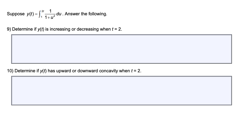 Suppose \( y(t) = \int_{1}^{2t} \frac{1}{1+u^2} \, du \). Answer the following.

9) Determine if \( y(t) \) is increasing or decreasing when \( t = 2 \).

______________________________________________________________________

10) Determine if \( y(t) has upward or downward concavity when \( t = 2 \).
 
______________________________________________________________________