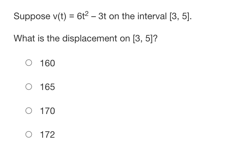 **Problem Statement:**

Given the velocity function \( v(t) = 6t^2 - 3t \) on the interval \([3, 5]\), determine the displacement over this interval.

**Question:**

What is the displacement on \([3, 5]\)?

1. 160
2. 165
3. 170
4. 172

**Explanation:**

To find the displacement, we need to integrate the velocity function \( v(t) \) over the interval \([3, 5]\). The displacement \( \Delta x \) over the interval \([a, b]\) is given by:

\[ \Delta x = \int_{a}^{b} v(t) \, dt \]

In this case, \( a = 3 \) and \( b = 5 \). Calculate the integral of \( v(t) = 6t^2 - 3t \) from 3 to 5 to find the displacement.