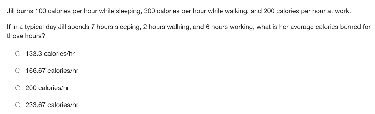 ### Daily Calorie Burn Calculation

Jill burns 100 calories per hour while sleeping, 300 calories per hour while walking, and 200 calories per hour at work.

**Problem Statement:**
If in a typical day Jill spends 7 hours sleeping, 2 hours walking, and 6 hours working, what is her average calories burned for those hours?

**Options:**

- 133.3 calories/hr
- 166.67 calories/hr
- 200 calories/hr
- 233.67 calories/hr

### Explanation:

To solve this, we need to find the total calories burned and then divide by the total number of hours.

1. **Calculate the total calories burned:**

   - **Sleeping:** 7 hours × 100 calories/hour = 700 calories
   - **Walking:** 2 hours × 300 calories/hour = 600 calories
   - **Working:** 6 hours × 200 calories/hour = 1200 calories

2. **Sum of calories burned:**
   - Total calories = 700 calories + 600 calories + 1200 calories = 2500 calories

3. **Total hours:**
   - Total hours = 7 hours (sleeping) + 2 hours (walking) + 6 hours (working) = 15 hours

4. **Average calories burned per hour:**
   - Average calories/hour = Total calories / Total hours
   - Average calories/hour = 2500 calories / 15 hours
   - Average calories/hour = 166.67 calories/hour

### Correct Answer:
- **166.67 calories/hr**