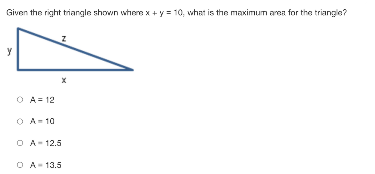 Given the right triangle shown where x + y = 10, what is the maximum area for the triangle?
y
O A = 12
O A = 10
O A = 12.5
О А%3D 13.5
