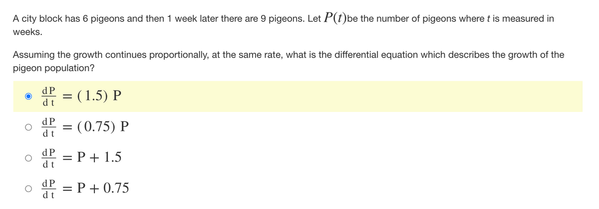 A city block has 6 pigeons and then 1 week later there are 9 pigeons. Let P(t)be the number of pigeons where t is measured in
weeks.
Assuming the growth continues proportionally, at the same rate, what is the differential equation which describes the growth of the
pigeon population?
dP = (1.5) P
dt
dP = (0.75) P
d t
dP = P + 1.5
d t
dP = P +0.75
dt