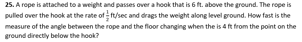 25. A rope is attached to a weight and passes over a hook that is 6 ft. above the ground. The rope is
pulled over the hook at the rate of - ft/sec and drags the weight along level ground. How fast is the
measure of the angle between the rope and the floor changing when the is 4 ft from the point on the
ground directly below the hook?
