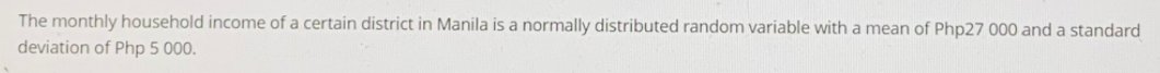 The monthly household income of a certain district in Manila is a normally distributed random variable with a mean of Php27 000 and a standard
deviation of Php 5 000.
